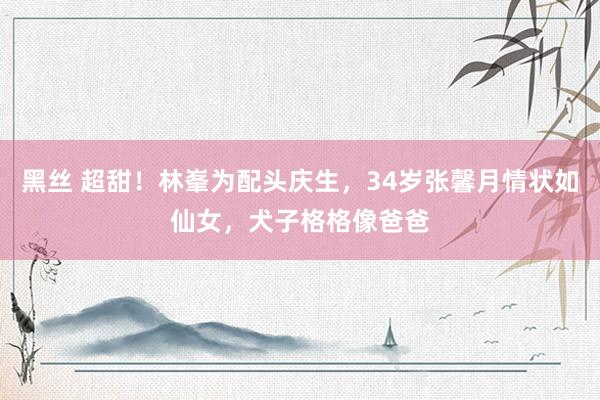 黑丝 超甜！林峯为配头庆生，34岁张馨月情状如仙女，犬子格格像爸爸