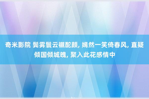 奇米影院 鬓雾鬟云襯酡颜， 嫣然一笑倚春风， 直疑倾国倾城魄， 聚入此花感情中