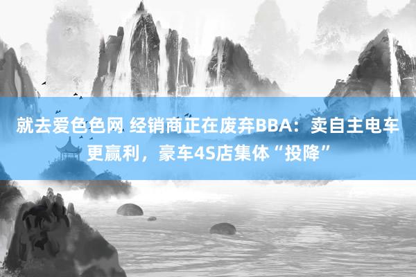 就去爱色色网 经销商正在废弃BBA：卖自主电车更赢利，豪车4S店集体“投降”