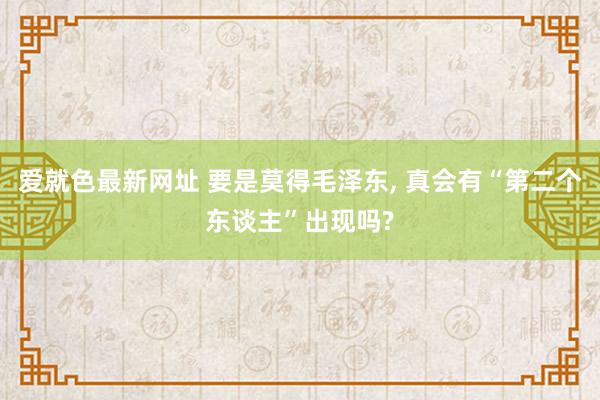 爱就色最新网址 要是莫得毛泽东， 真会有“第二个东谈主”出现吗?