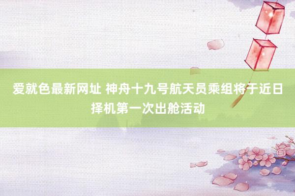 爱就色最新网址 神舟十九号航天员乘组将于近日择机第一次出舱活动