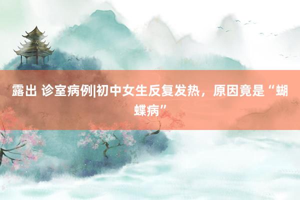 露出 诊室病例|初中女生反复发热，原因竟是“蝴蝶病”