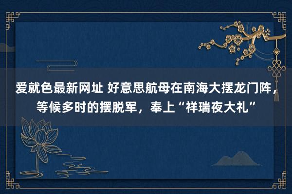爱就色最新网址 好意思航母在南海大摆龙门阵，等候多时的摆脱军，奉上“祥瑞夜大礼”