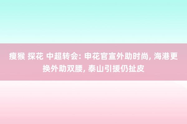 瘦猴 探花 中超转会: 申花官宣外助时尚， 海港更换外助双腰， 泰山引援仍扯皮