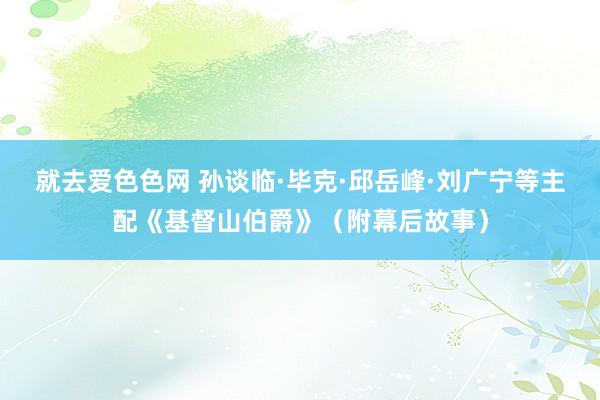 就去爱色色网 孙谈临·毕克·邱岳峰·刘广宁等主配《基督山伯爵》（附幕后故事）