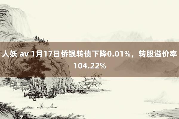 人妖 av 1月17日侨银转债下降0.01%，转股溢价率104.22%