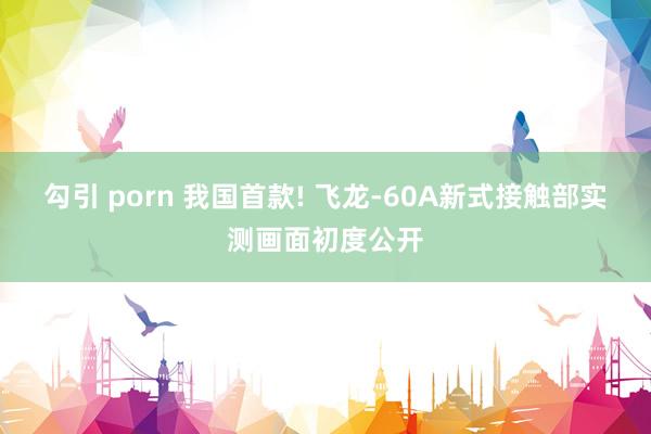 勾引 porn 我国首款! 飞龙-60A新式接触部实测画面初度公开