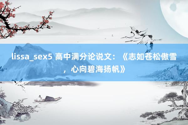 lissa_sex5 高中满分论说文：《志如苍松傲雪，心向碧海扬帆》