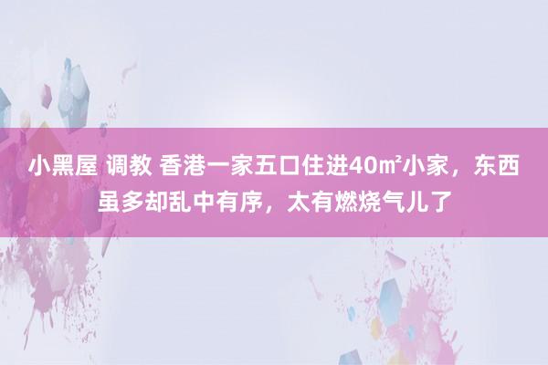 小黑屋 调教 香港一家五口住进40㎡小家，东西虽多却乱中有序，太有燃烧气儿了