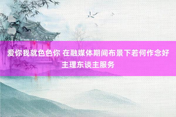 爱你我就色色你 在融媒体期间布景下若何作念好主理东谈主服务