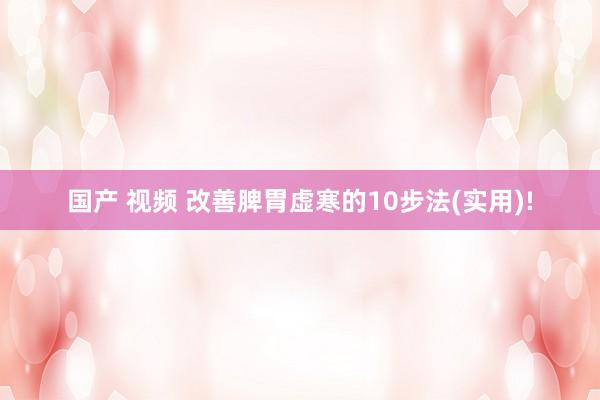国产 视频 改善脾胃虚寒的10步法(实用)!