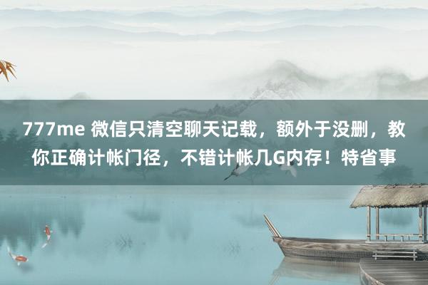 777me 微信只清空聊天记载，额外于没删，教你正确计帐门径，不错计帐几G内存！特省事
