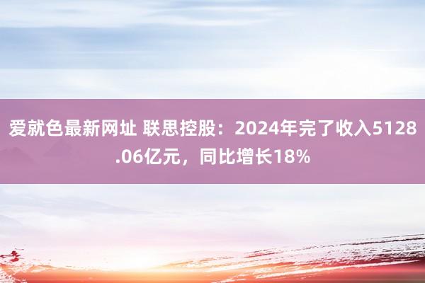 爱就色最新网址 联思控股：2024年完了收入5128.06亿元，同比增长18%
