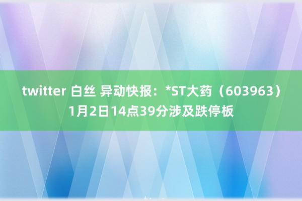 twitter 白丝 异动快报：*ST大药（603963）1月2日14点39分涉及跌停板