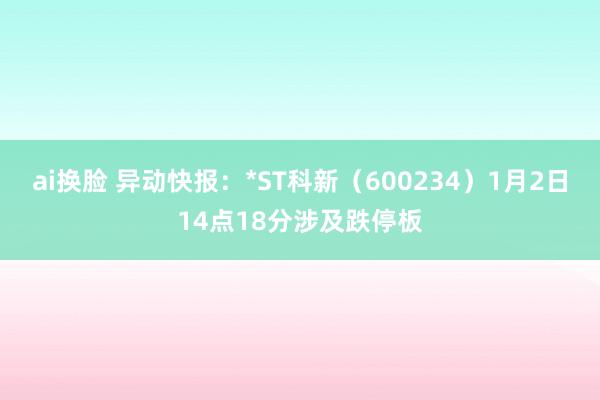 ai换脸 异动快报：*ST科新（600234）1月2日14点18分涉及跌停板