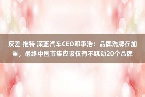 反差 推特 深蓝汽车CEO邓承浩：品牌洗牌在加重，最终中国市集应该仅有不跳动20个品牌