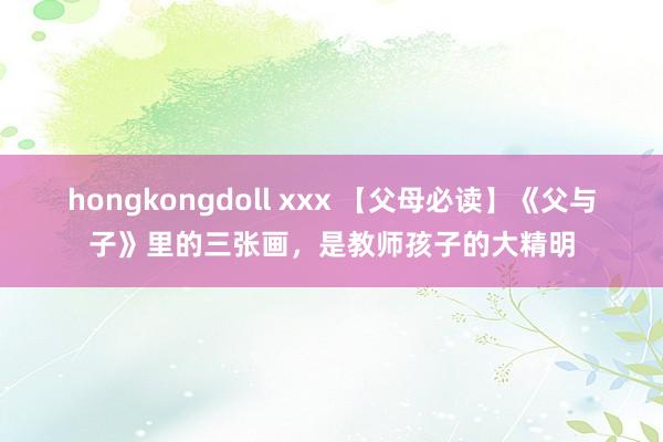 hongkongdoll xxx 【父母必读】《父与子》里的三张画，是教师孩子的大精明