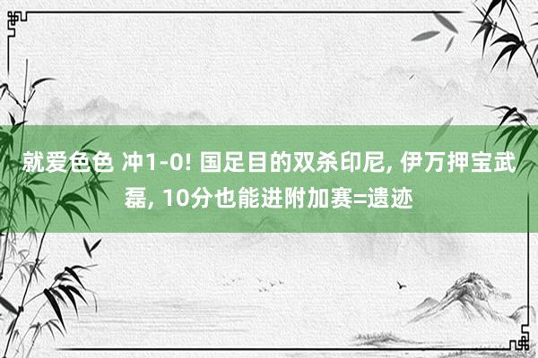 就爱色色 冲1-0! 国足目的双杀印尼， 伊万押宝武磊， 10分也能进附加赛=遗迹
