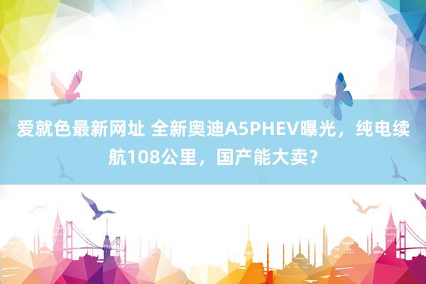爱就色最新网址 全新奥迪A5PHEV曝光，纯电续航108公里，国产能大卖？