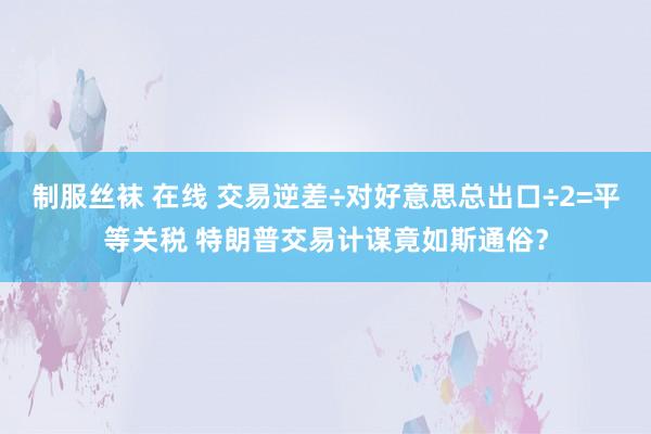 制服丝袜 在线 交易逆差÷对好意思总出口÷2=平等关税 特朗普交易计谋竟如斯通俗？