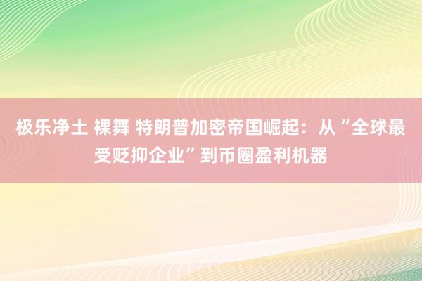 极乐净土 裸舞 特朗普加密帝国崛起：从“全球最受贬抑企业”到币圈盈利机器