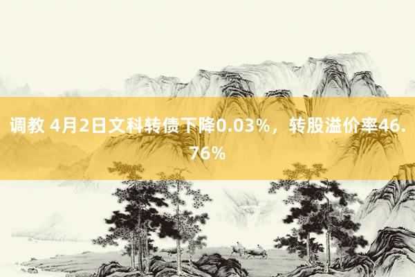 调教 4月2日文科转债下降0.03%，转股溢价率46.76%