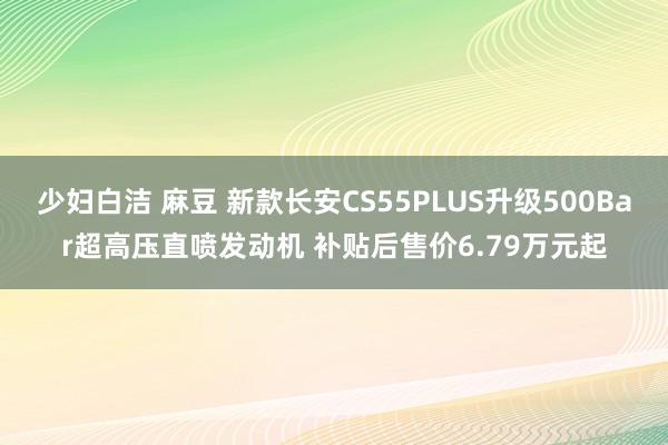 少妇白洁 麻豆 新款长安CS55PLUS升级500Bar超高压直喷发动机 补贴后售价6.79万元起
