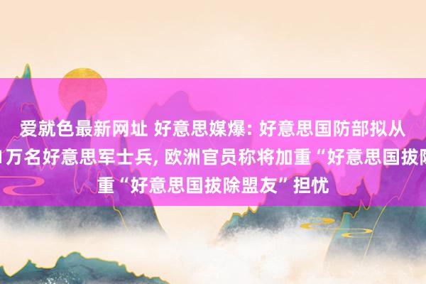 爱就色最新网址 好意思媒爆: 好意思国防部拟从东欧畏惧约1万名好意思军士兵， 欧洲官员称将加重“好意思国拔除盟友”担忧