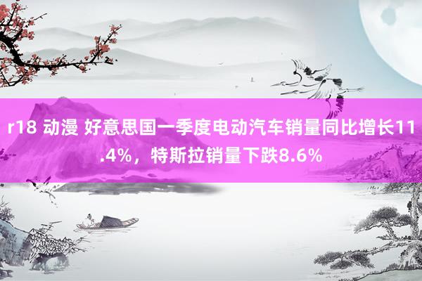 r18 动漫 好意思国一季度电动汽车销量同比增长11.4%，特斯拉销量下跌8.6%