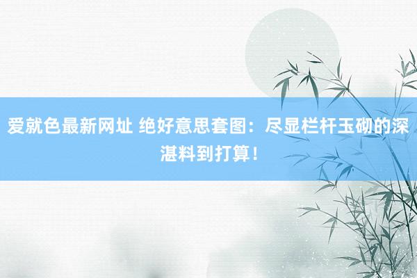 爱就色最新网址 绝好意思套图：尽显栏杆玉砌的深湛料到打算！