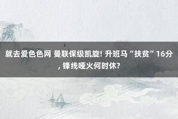 就去爱色色网 曼联保级凯旋! 升班马“扶贫”16分， 锋线哑火何时休?
