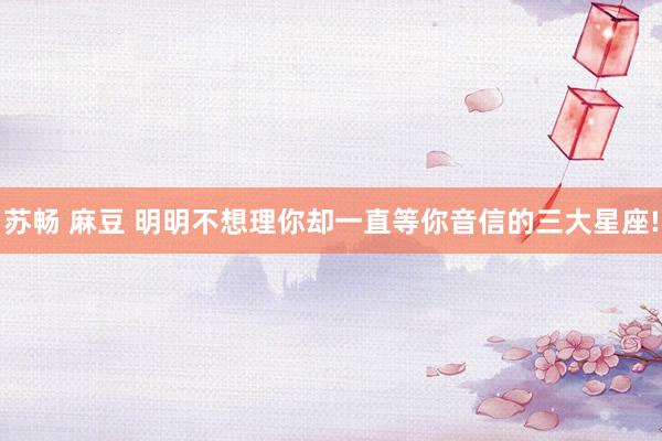 苏畅 麻豆 明明不想理你却一直等你音信的三大星座!