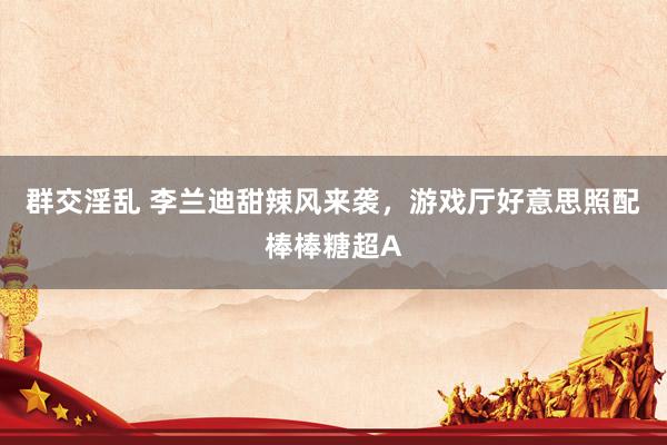 群交淫乱 李兰迪甜辣风来袭，游戏厅好意思照配棒棒糖超A