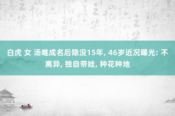 白虎 女 汤唯成名后隐没15年， 46岁近况曝光: 不离异， 独自带娃， 种花种地